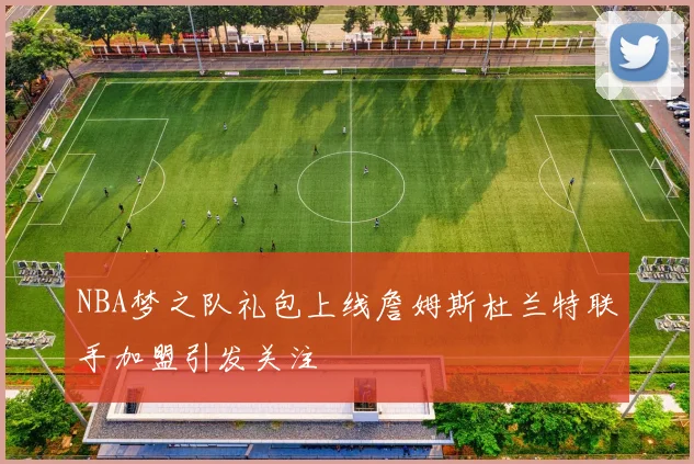 NBA梦之队礼包上线詹姆斯杜兰特联手加盟引发关注