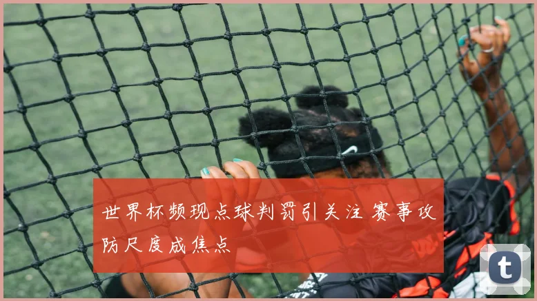 世界杯频现点球判罚引关注 赛事攻防尺度成焦点