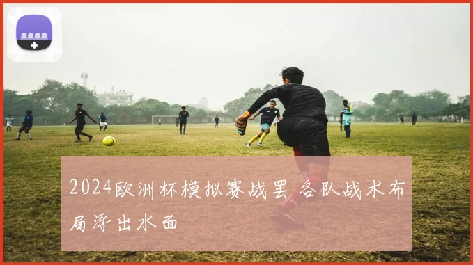 2024欧洲杯模拟赛战罢 各队战术布局浮出水面