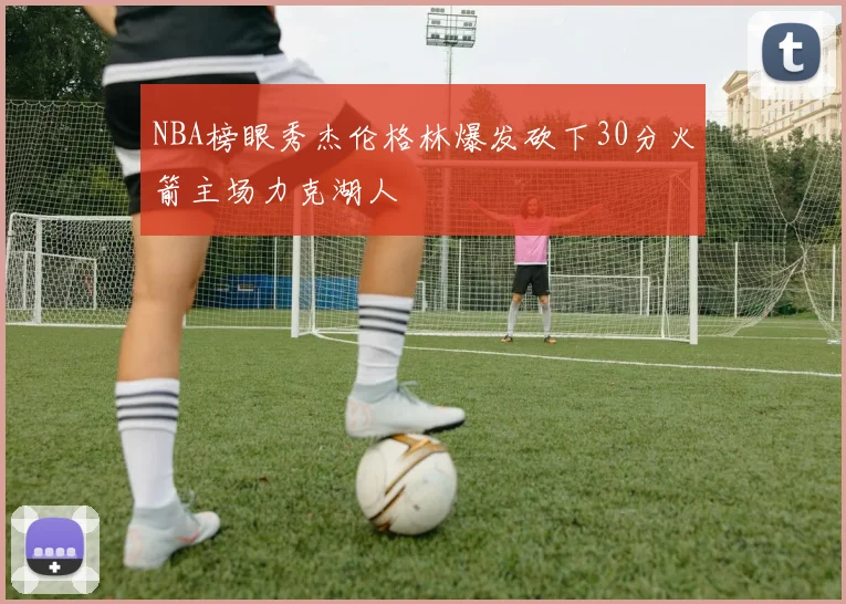 NBA榜眼秀杰伦格林爆发砍下30分火箭主场力克湖人