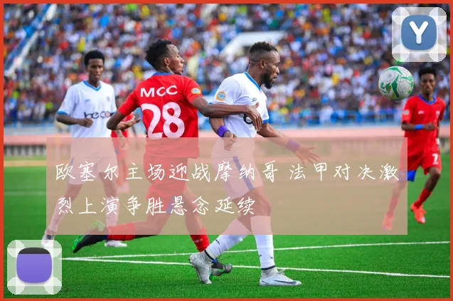 欧塞尔主场迎战摩纳哥 法甲对决激烈上演争胜悬念延续