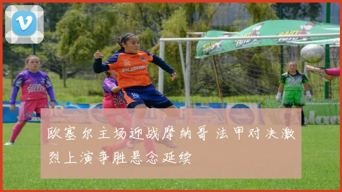 欧塞尔主场迎战摩纳哥 法甲对决激烈上演争胜悬念延续