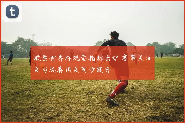 股票世界杯观影指标出炉 赛事关注度与观赛热度同步提升