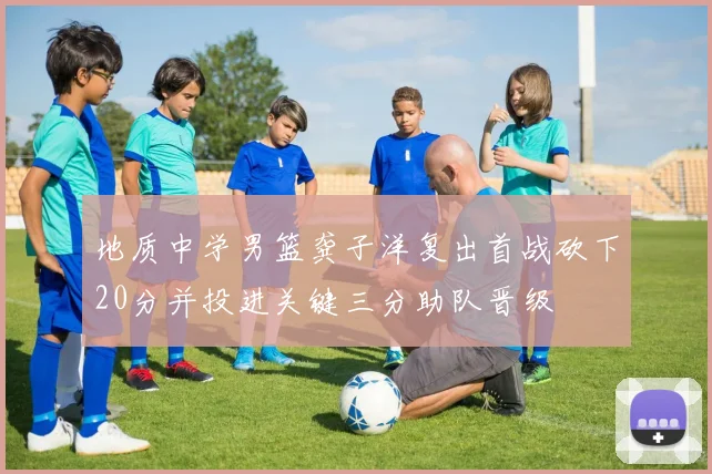地质中学男篮龚子洋复出首战砍下20分并投进关键三分助队晋级
