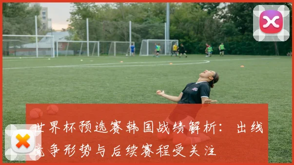 世界杯预选赛韩国战绩解析：出线竞争形势与后续赛程受关注